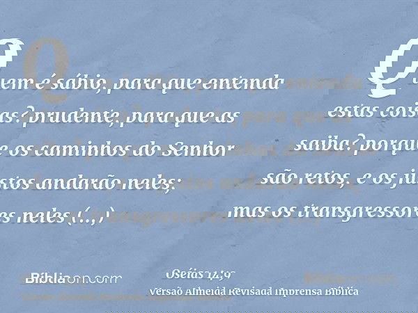 Quem é sábio, para que entenda estas coisas? prudente, para que as saiba? porque os caminhos do Senhor são retos, e os justos andarão neles; mas os transgressor