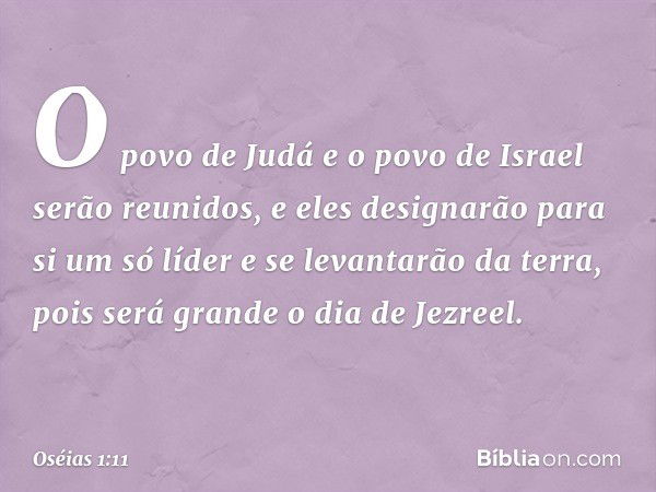 O povo de Judá e o povo de Israel serão reunidos, e eles designarão para si um só líder e se levantarão da terra, pois será grande o dia de Jezreel. -- Oséias 1