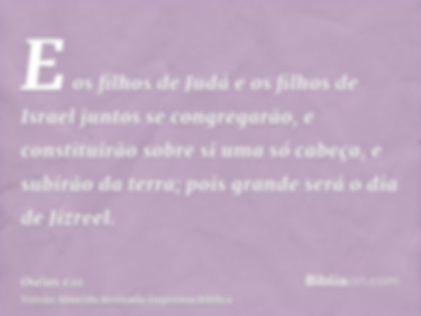 E os filhos de Judá e os filhos de Israel juntos se congregarão, e constituirão sobre si uma só cabeça, e subirão da terra; pois grande será o dia de Jizreel.