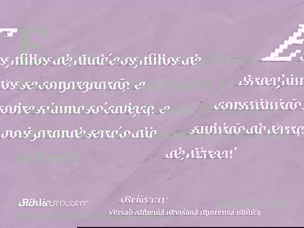 E os filhos de Judá e os filhos de Israel juntos se congregarão, e constituirão sobre si uma só cabeça, e subirão da terra; pois grande será o dia de Jizreel.