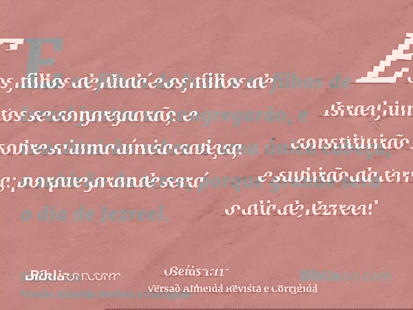 E os filhos de Judá e os filhos de Israel juntos se congregarão, e constituirão sobre si uma única cabeça, e subirão da terra; porque grande será o dia de Jezre