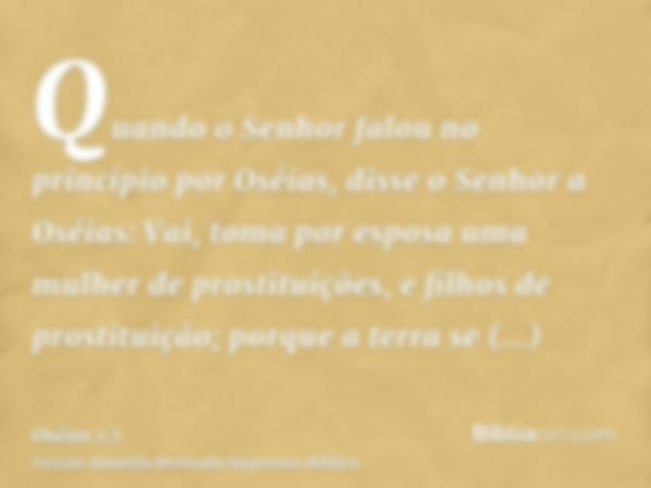 Quando o Senhor falou no princípio por Oséias, disse o Senhor a Oséias: Vai, toma por esposa uma mulher de prostituições, e filhos de prostituição; porque a ter