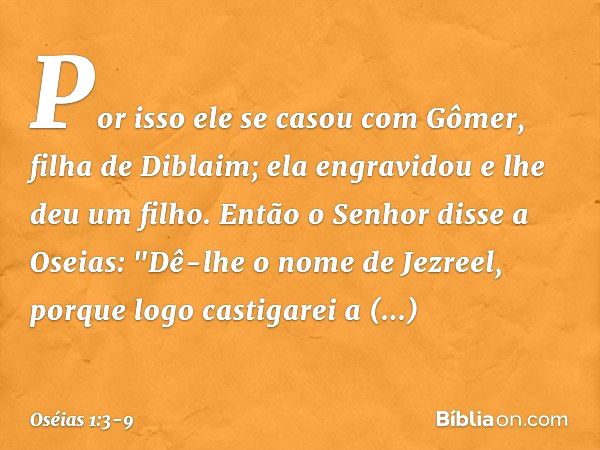 Por isso ele se casou com Gômer, filha de Diblaim; ela engravidou e lhe deu um filho. Então o Senhor disse a Oseias: "Dê-lhe o nome de Jezreel, porque logo cast