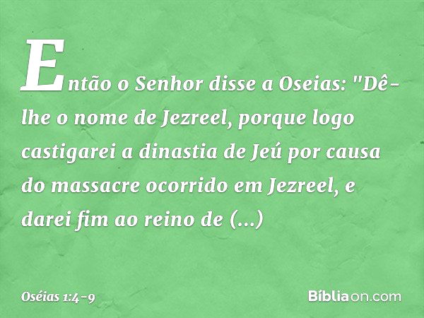 Então o Senhor disse a Oseias: "Dê-lhe o nome de Jezreel, porque logo castigarei a dinastia de Jeú por causa do massacre ocorrido em Jezreel, e darei fim ao rei