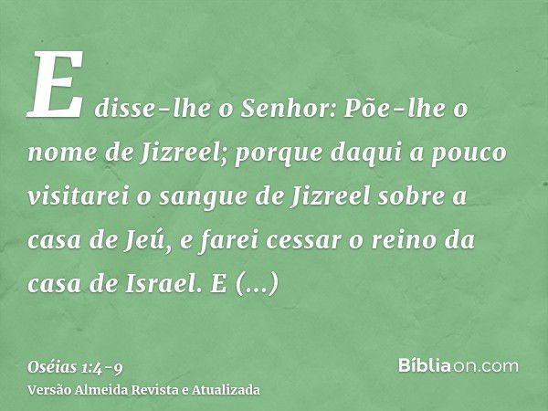 E disse-lhe o Senhor: Põe-lhe o nome de Jizreel; porque daqui a pouco visitarei o sangue de Jizreel sobre a casa de Jeú, e farei cessar o reino da casa de Israe