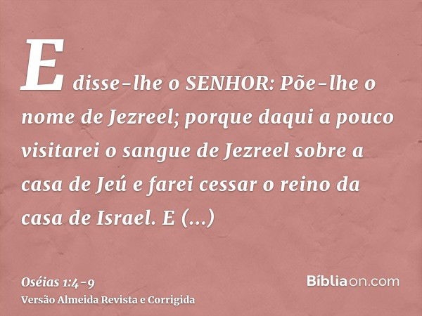 E disse-lhe o SENHOR: Põe-lhe o nome de Jezreel; porque daqui a pouco visitarei o sangue de Jezreel sobre a casa de Jeú e farei cessar o reino da casa de Israel