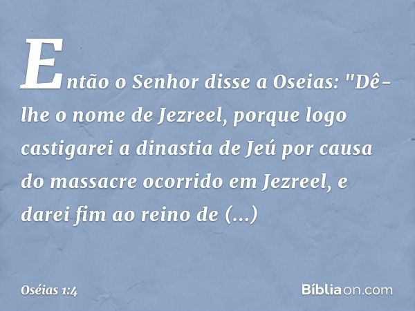 Então o Senhor disse a Oseias: "Dê-lhe o nome de Jezreel, porque logo castigarei a dinastia de Jeú por causa do massacre ocorrido em Jezreel, e darei fim ao rei