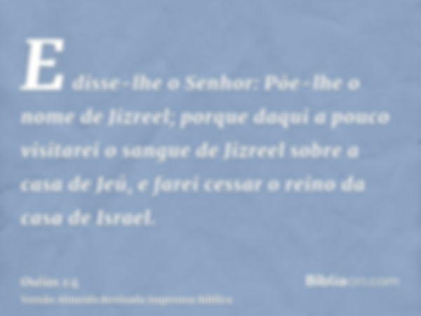 E disse-lhe o Senhor: Põe-lhe o nome de Jizreel; porque daqui a pouco visitarei o sangue de Jizreel sobre a casa de Jeú, e farei cessar o reino da casa de Israe