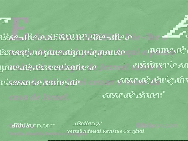E disse-lhe o SENHOR: Põe-lhe o nome de Jezreel; porque daqui a pouco visitarei o sangue de Jezreel sobre a casa de Jeú e farei cessar o reino da casa de Israel