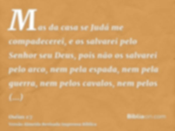 Mas da casa se Judá me compadecerei, e os salvarei pelo Senhor seu Deus, pois não os salvarei pelo arco, nem pela espada, nem pela guerra, nem pelos cavalos, ne