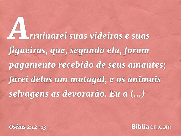 Arruinarei suas videiras
e suas figueiras,
que, segundo ela, foram pagamento
recebido de seus amantes;
farei delas um matagal,
e os animais selvagens as devorar