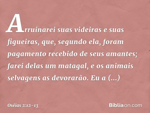 Arruinarei suas videiras
e suas figueiras,
que, segundo ela, foram pagamento
recebido de seus amantes;
farei delas um matagal,
e os animais selvagens as devorar