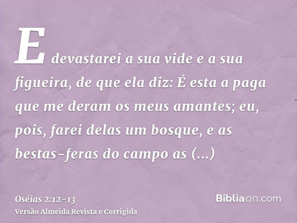 E devastarei a sua vide e a sua figueira, de que ela diz: É esta a paga que me deram os meus amantes; eu, pois, farei delas um bosque, e as bestas-feras do camp