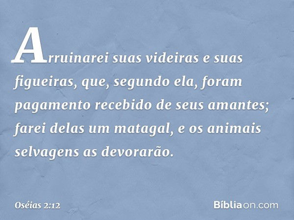 Arruinarei suas videiras
e suas figueiras,
que, segundo ela, foram pagamento
recebido de seus amantes;
farei delas um matagal,
e os animais selvagens as devorar