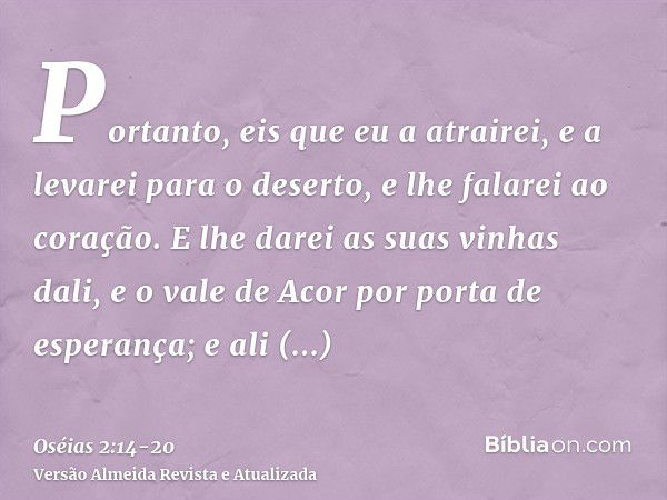 Portanto, eis que eu a atrairei, e a levarei para o deserto, e lhe falarei ao coração.E lhe darei as suas vinhas dali, e o vale de Acor por porta de esperança; 