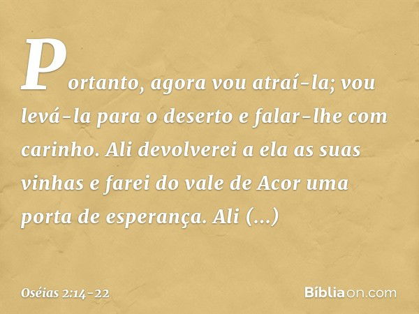 "Portanto, agora vou atraí-la;
vou levá-la para o deserto
e falar-lhe com carinho. Ali devolverei a ela as suas vinhas
e farei do vale de Acor
uma porta de espe