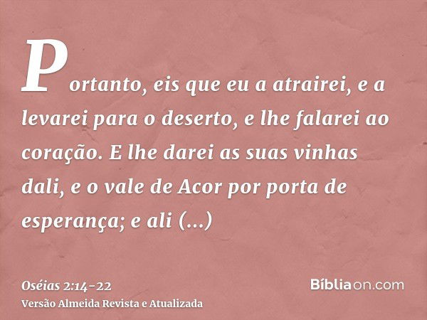 Portanto, eis que eu a atrairei, e a levarei para o deserto, e lhe falarei ao coração.E lhe darei as suas vinhas dali, e o vale de Acor por porta de esperança; 