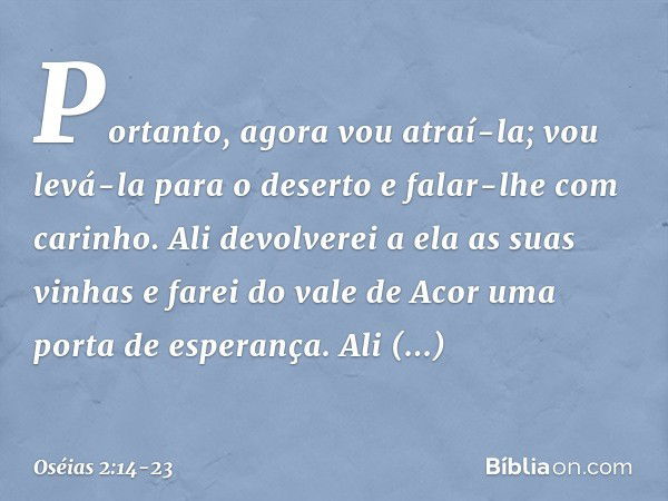 "Portanto, agora vou atraí-la;
vou levá-la para o deserto
e falar-lhe com carinho. Ali devolverei a ela as suas vinhas
e farei do vale de Acor
uma porta de espe