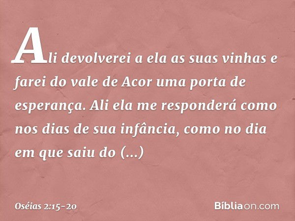 Ali devolverei a ela as suas vinhas
e farei do vale de Acor
uma porta de esperança.
Ali ela me responderá
como nos dias de sua infância,
como no dia em que saiu