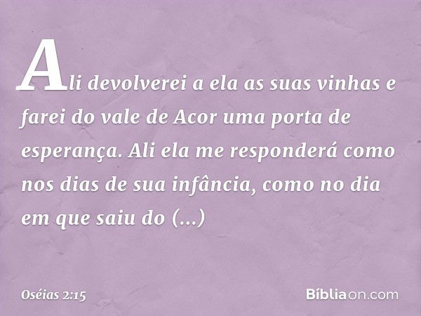 Ali devolverei a ela as suas vinhas
e farei do vale de Acor
uma porta de esperança.
Ali ela me responderá
como nos dias de sua infância,
como no dia em que saiu