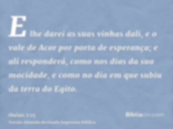 E lhe darei as suas vinhas dali, e o vale de Acor por porta de esperança; e ali responderá, como nos dias da sua mocidade, e como no dia em que subiu da terra d