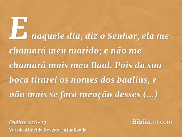 E naquele dia, diz o Senhor, ela me chamará meu marido; e não me chamará mais meu Baal.Pois da sua boca tirarei os nomes dos baalins, e não mais se fará menção 