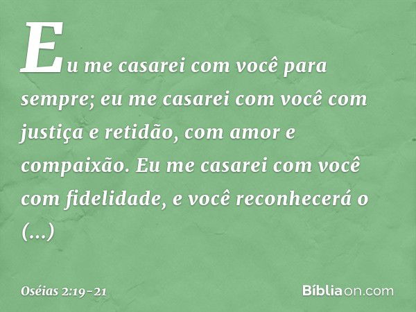 Eu me casarei com você para sempre;
eu me casarei com você
com justiça e retidão,
com amor e compaixão. Eu me casarei com você
com fidelidade,
e você reconhecer