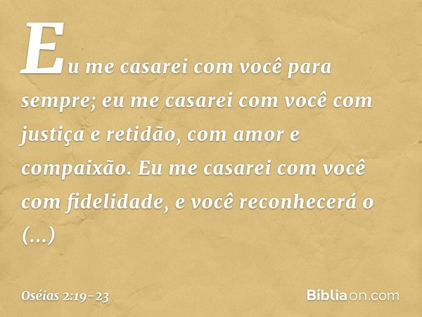 Eu me casarei com você para sempre;
eu me casarei com você
com justiça e retidão,
com amor e compaixão. Eu me casarei com você
com fidelidade,
e você reconhecer