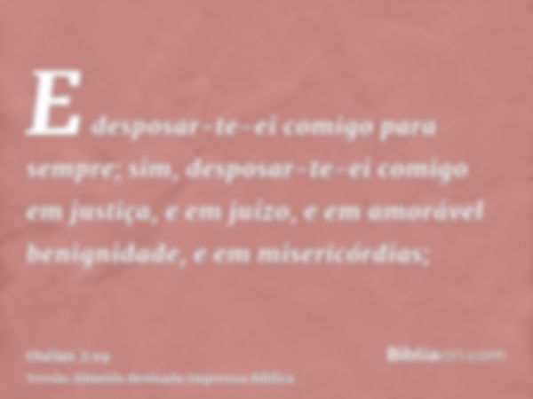 E desposar-te-ei comigo para sempre; sim, desposar-te-ei comigo em justiça, e em juízo, e em amorável benignidade, e em misericórdias;