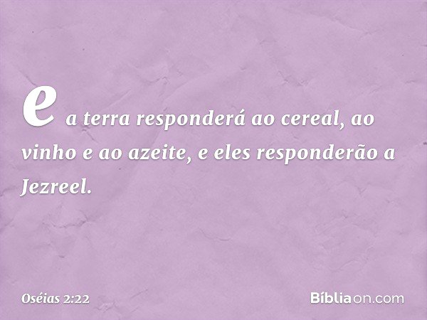 e a terra responderá ao cereal,
ao vinho e ao azeite,
e eles responderão a Jezreel. -- Oséias 2:22