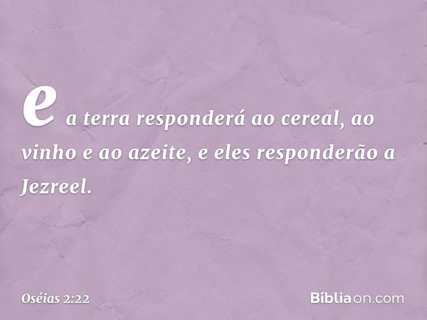 e a terra responderá ao cereal,
ao vinho e ao azeite,
e eles responderão a Jezreel. -- Oséias 2:22