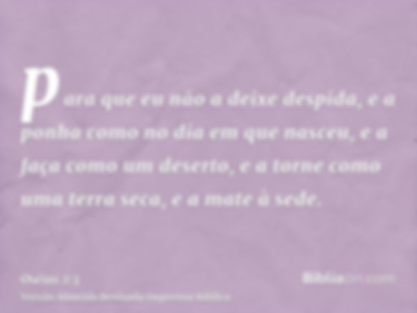 para que eu não a deixe despida, e a ponha como no dia em que nasceu, e a faça como um deserto, e a torne como uma terra seca, e a mate à sede.