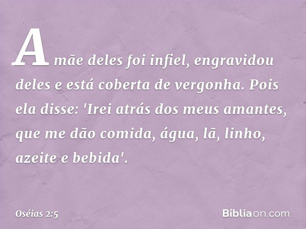 A mãe deles foi infiel,
engravidou deles
e está coberta de vergonha.
Pois ela disse:
'Irei atrás dos meus amantes,
que me dão comida, água,
lã, linho, azeite e 