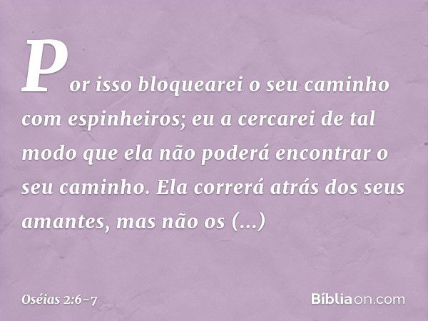 Por isso bloquearei o seu caminho
com espinheiros;
eu a cercarei de tal modo
que ela não poderá encontrar
o seu caminho. Ela correrá atrás dos seus amantes,
mas