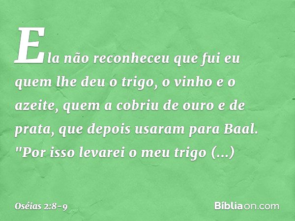 Ela não reconheceu que fui eu
quem lhe deu o trigo,
o vinho e o azeite,
quem a cobriu de ouro e de prata,
que depois usaram para Baal. "Por isso levarei o meu t