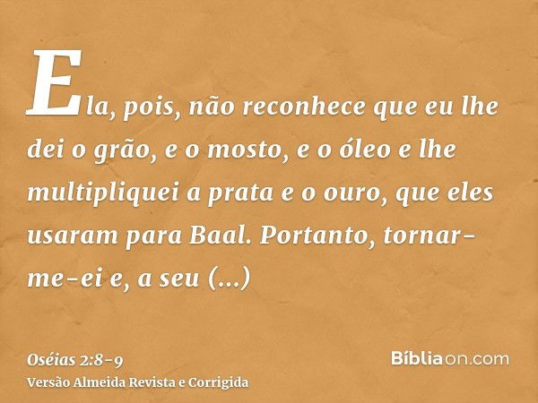 Ela, pois, não reconhece que eu lhe dei o grão, e o mosto, e o óleo e lhe multipliquei a prata e o ouro, que eles usaram para Baal.Portanto, tornar-me-ei e, a s