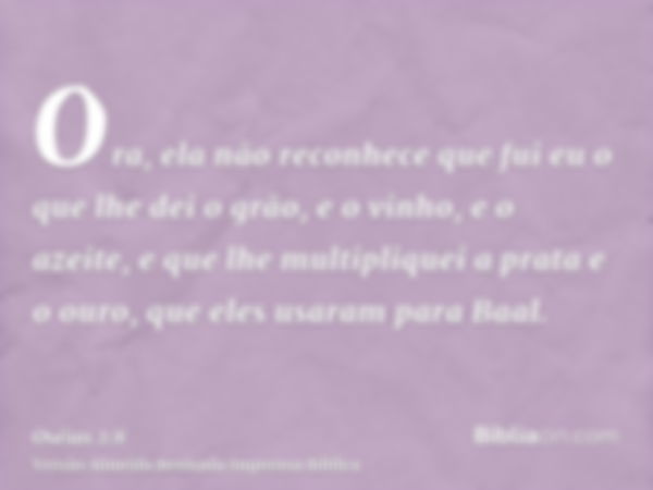 Ora, ela não reconhece que fui eu o que lhe dei o grão, e o vinho, e o azeite, e que lhe multipliquei a prata e o ouro, que eles usaram para Baal.