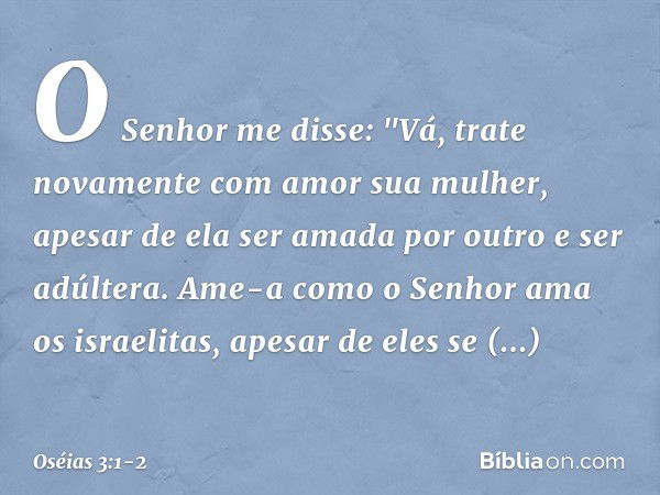 O Senhor me disse: "Vá, trate novamente com amor sua mulher, apesar de ela ser amada por outro e ser adúltera. Ame-a como o Senhor ama os israelitas, apesar de 