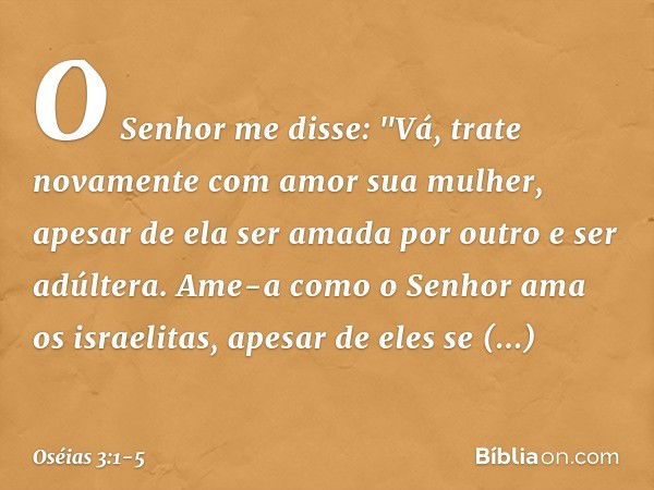 O Senhor me disse: "Vá, trate novamente com amor sua mulher, apesar de ela ser amada por outro e ser adúltera. Ame-a como o Senhor ama os israelitas, apesar de 