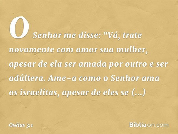 O Senhor me disse: "Vá, trate novamente com amor sua mulher, apesar de ela ser amada por outro e ser adúltera. Ame-a como o Senhor ama os israelitas, apesar de 