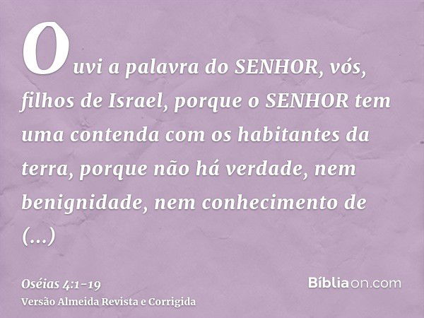 Ouvi a palavra do SENHOR, vós, filhos de Israel, porque o SENHOR tem uma contenda com os habitantes da terra, porque não há verdade, nem benignidade, nem conhec