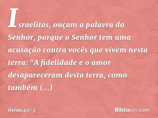 Israelitas, ouçam a palavra
do Senhor,
porque o Senhor tem uma acusação
contra vocês que vivem nesta terra:
"A fidelidade e o amor
desapareceram desta terra,
co