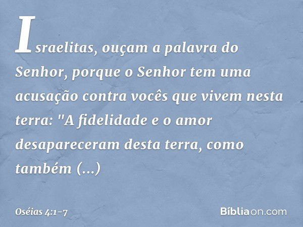 Israelitas, ouçam a palavra
do Senhor,
porque o Senhor tem uma acusação
contra vocês que vivem nesta terra:
"A fidelidade e o amor
desapareceram desta terra,
co