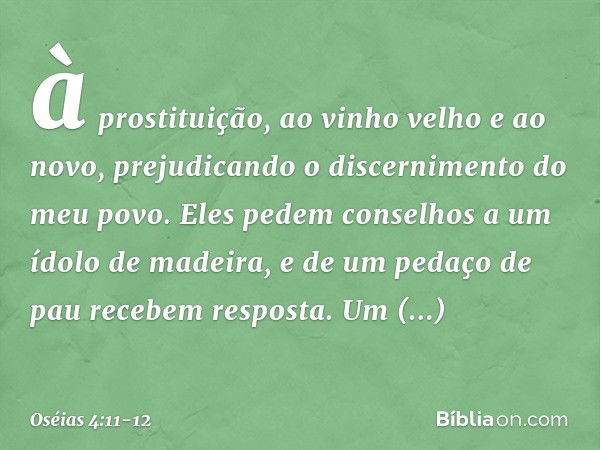 à prostituição,
ao vinho velho e ao novo,
prejudicando o discernimento
do meu povo. Eles pedem conselhos
a um ídolo de madeira,
e de um pedaço de pau
recebem re