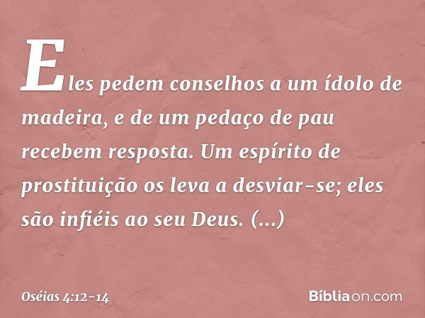 Eles pedem conselhos
a um ídolo de madeira,
e de um pedaço de pau
recebem resposta.
Um espírito de prostituição
os leva a desviar-se;
eles são infiéis ao seu De