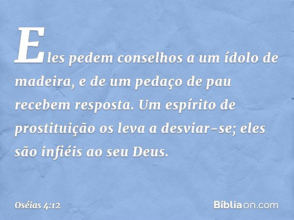 Eles pedem conselhos
a um ídolo de madeira,
e de um pedaço de pau
recebem resposta.
Um espírito de prostituição
os leva a desviar-se;
eles são infiéis ao seu De