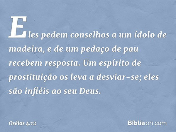 Eles pedem conselhos
a um ídolo de madeira,
e de um pedaço de pau
recebem resposta.
Um espírito de prostituição
os leva a desviar-se;
eles são infiéis ao seu De