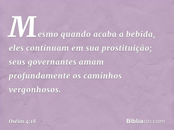 Mesmo quando acaba a bebida,
eles continuam em sua prostituição;
seus governantes amam profundamente
os caminhos vergonhosos. -- Oséias 4:18