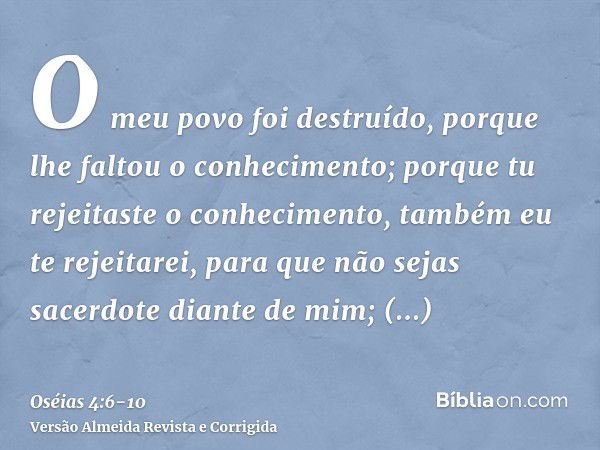 O meu povo foi destruído, porque lhe faltou o conhecimento; porque tu rejeitaste o conhecimento, também eu te rejeitarei, para que não sejas sacerdote diante de