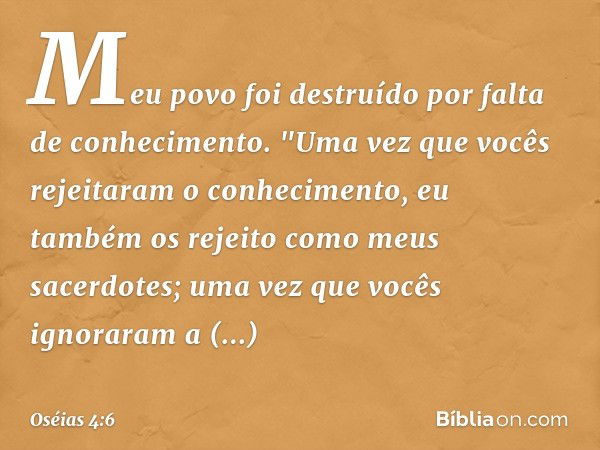 Meu povo foi destruído
por falta de conhecimento.
"Uma vez que vocês rejeitaram
o conhecimento,
eu também os rejeito
como meus sacerdotes;
uma vez que vocês ign